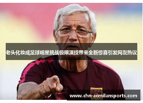 老头化妆成足球明星挑战极限演技带来全新惊喜引发网友热议