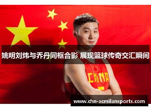 姚明刘炜与乔丹同框合影 展现篮球传奇交汇瞬间 姚明刘炜与乔丹同框合影 展现篮球传奇交汇瞬间