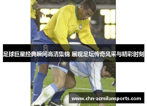 足球巨星经典瞬间高清集锦 展现足坛传奇风采与精彩时刻