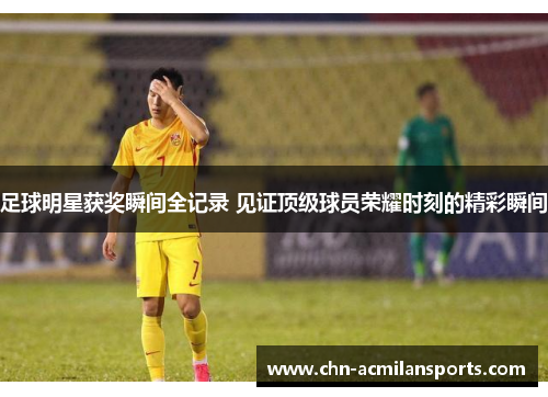 足球明星获奖瞬间全记录 见证顶级球员荣耀时刻的精彩瞬间