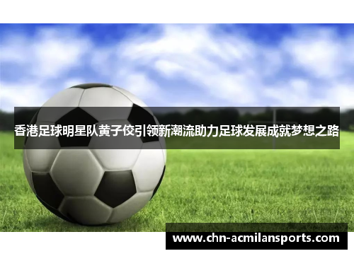 香港足球明星队黄子佼引领新潮流助力足球发展成就梦想之路