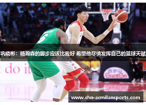 巩晓彬：杨瀚森的脚步应该比我好 希望他尽情发挥自己的篮球天赋