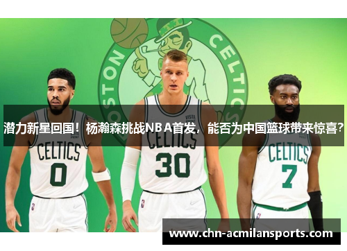潜力新星回国！杨瀚森挑战NBA首发，能否为中国篮球带来惊喜？